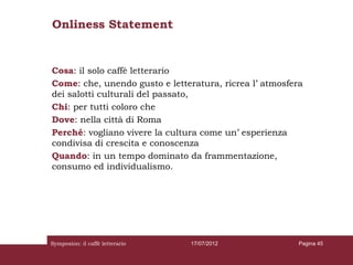 Onliness Statement


Cosa: il solo caffè letterario
Come: che, unendo gusto e letteratura, ricrea l’ atmosfera
dei salotti culturali del passato,
Chi: per tutti coloro che
Dove: nella città di Roma
Perché: vogliano vivere la cultura come un’ esperienza
condivisa di crescita e conoscenza
Quando: in un tempo dominato da frammentazione,
consumo ed individualismo.




Symposion: il caffè letterario   17/07/2012              Pagina 45
 