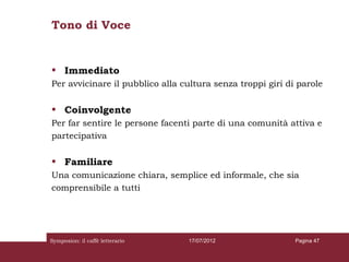 Tono di Voce


• Immediato
Per avvicinare il pubblico alla cultura senza troppi giri di parole

• Coinvolgente
Per far sentire le persone facenti parte di una comunità attiva e
partecipativa

• Familiare
Una comunicazione chiara, semplice ed informale, che sia
comprensibile a tutti




Symposion: il caffè letterario   17/07/2012                 Pagina 47
 
