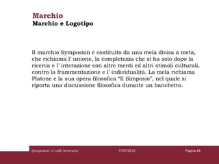 Marchio
Marchio e Logotipo



Il marchio Symposion è costituito da una mela divisa a metà,
che richiama l’ unione, la completezza che si ha solo dopo la
ricerca e l’ interazione con altre menti ed altri stimoli culturali,
contro la frammentazione e l’ individualità. La mela richiama
Platone e la sua opera filosofica “Il Simposio”, nel quale si
riporta una discussione filosofica durante un banchetto.




Symposion: il caffè letterario     17/07/2012                 Pagina 49
 