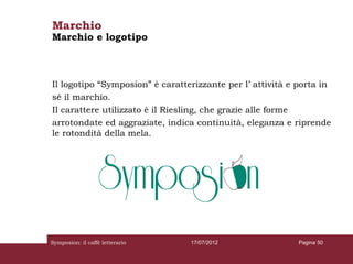 Marchio
Marchio e logotipo



Il logotipo “Symposion” è caratterizzante per l’ attività e porta in
sé il marchio.
Il carattere utilizzato è il Riesling, che grazie alle forme
arrotondate ed aggraziate, indica continuità, eleganza e riprende
le rotondità della mela.




Symposion: il caffè letterario   17/07/2012                 Pagina 50
 