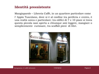 Identità preesistente
Mangiaparole – Libreria Caffè, in un quartiere particolare come
l’ Appio Tuscolano, dove si è al confine tra periferia e centro, è
una realtà unica e particolare: tra edifici di 7 e 10 piani si trova
questa piccola oasi aperta a chiunque ami leggere, mangiare o
semplicemente curiosare, tra scaffali pieni di libri.




Symposion: il caffè letterario    17/07/2012                 Pagina 6
 