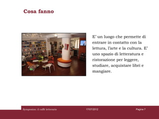Cosa fanno



                                      E’ un luogo che permette di
                                      entrare in contatto con la
                                      lettura, l’arte e la cultura. E’
                                      uno spazio di letteratura e
                                      ristorazione per leggere,
                                      studiare, acquistare libri e
                                      mangiare.




Symposion: il caffè letterario   17/07/2012                    Pagina 7
 
