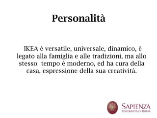 Personalità


   IKEA è versatile, universale, dinamico, è
legato alla famiglia e alle tradizioni, ma allo
 stesso tempo è moderno, ed ha cura della
    casa, espressione della sua creatività.
 