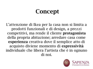 Concept

L’attenzione di Ikea per la casa non si limita a
    prodotti funzionali e di design, a prezzi
 competitivi, ma rende il cliente protagonista
 della propria abitazione; arredare casa come
  esperienza creativa dove il semplice atto di
   acquisto diviene momento di espressività
individuale che libera l’artista che è in ognuno
                     di noi.
 