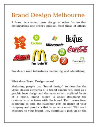 Brand Design Melbourne
A Brand is a name, term, design or other feature that
distinguishes one seller's product from those of others.
Brands are used in business, marketing, and advertising.
What does Brand Design mean?
Marketing people use “brand design” to describe the
visual design elements of a brand experience, such as a
graphic logo design and the most salient, stylized facets
of a brand. Brand design is about designing the
customer's experience with the brand. That
beginning to end, the customer gets an image of your
company and products that is value oriented. With each
exposure to your brand, they continually pick up on the
Brand Design Melbourne
A Brand is a name, term, design or other feature that
distinguishes one seller's product from those of others.
Brands are used in business, marketing, and advertising.
What does Brand Design mean?
Marketing people use “brand design” to describe the
visual design elements of a brand experience, such as a
graphic logo design and the most salient, stylized facets
of a brand. Brand design is about designing the
customer's experience with the brand. That means from
beginning to end, the customer gets an image of your
company and products that is value oriented. With each
exposure to your brand, they continually pick up on the
Brand Design Melbourne
A Brand is a name, term, design or other feature that
distinguishes one seller's product from those of others.
Brands are used in business, marketing, and advertising.
Marketing people use “brand design” to describe the
visual design elements of a brand experience, such as a
graphic logo design and the most salient, stylized facets
of a brand. Brand design is about designing the
means from
beginning to end, the customer gets an image of your
company and products that is value oriented. With each
exposure to your brand, they continually pick up on the
 