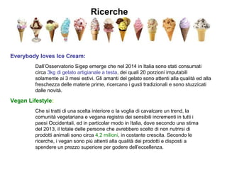 Ricerche
Everybody loves Ice Cream:
Dall’Osservatorio Sigep emerge che nel 2014 in Italia sono stati consumati
circa 3kg di gelato artigianale a testa, dei quali 20 porzioni imputabili
solamente ai 3 mesi estivi. Gli amanti del gelato sono attenti alla qualità ed alla
freschezza delle materie prime, ricercano i gusti tradizionali e sono stuzzicati
dalle novità.
Vegan Lifestyle:
Che si tratti di una scelta interiore o la voglia di cavalcare un trend, la
comunità vegetariana e vegana registra dei sensibili incrementi in tutti i
paesi Occidentali, ed in particolar modo in Italia, dove secondo una stima
del 2013, il totale delle persone che avrebbero scelto di non nutrirsi di
prodotti animali sono circa 4,2 milioni, in costante crescita. Secondo le
ricerche, i vegan sono più attenti alla qualità dei prodotti e disposti a
spendere un prezzo superiore per godere dell’eccellenza.
 