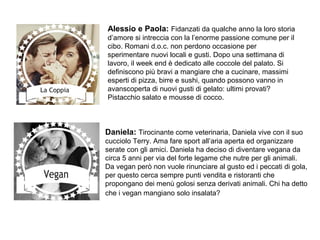 Alessio e Paola: Fidanzati da qualche anno la loro storia
d’amore si intreccia con la l’enorme passione comune per il
cibo. Romani d.o.c. non perdono occasione per
sperimentare nuovi locali e gusti. Dopo una settimana di
lavoro, il week end è dedicato alle coccole del palato. Si
definiscono più bravi a mangiare che a cucinare, massimi
esperti di pizza, birre e sushi, quando possono vanno in
avanscoperta di nuovi gusti di gelato: ultimi provati?
Pistacchio salato e mousse di cocco.
Daniela: Tirocinante come veterinaria, Daniela vive con il suo
cucciolo Terry. Ama fare sport all’aria aperta ed organizzare
serate con gli amici. Daniela ha deciso di diventare vegana da
circa 5 anni per via del forte legame che nutre per gli animali.
Da vegan però non vuole rinunciare al gusto ed i peccati di gola,
per questo cerca sempre punti vendita e ristoranti che
propongano dei menù golosi senza derivati animali. Chi ha detto
che i vegan mangiano solo insalata?
 