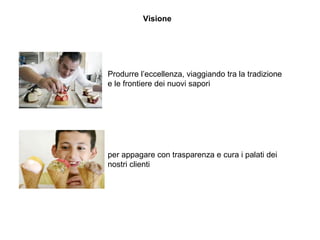 Visione
Produrre l’eccellenza, viaggiando tra la tradizione
e le frontiere dei nuovi sapori
per appagare con trasparenza e cura i palati dei
nostri clienti
 