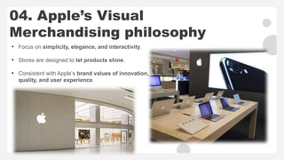 04. Apple’s Visual
Merchandising philosophy
• Focus on simplicity, elegance, and interactivity.
• Stores are designed to let products shine.
• Consistent with Apple’s brand values of innovation,
quality, and user experience.
 