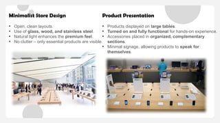 Minimalist Store Design
• Open, clean layouts.
• Use of glass, wood, and stainless steel.
• Natural light enhances the premium feel.
• No clutter – only essential products are visible.
Product Presentation
• Products displayed on large tables.
• Turned on and fully functional for hands-on experience.
• Accessories placed in organized, complementary
sections.
• Minimal signage, allowing products to speak for
themselves.
 