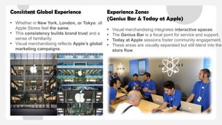 Consistent Global Experience
• Whether in New York, London, or Tokyo, all
Apple Stores feel the same.
• This consistency builds brand trust and a
sense of familiarity.
• Visual merchandising reflects Apple’s global
marketing campaigns.
Experience Zones
(Genius Bar & Today at Apple)
• Visual merchandising integrates interactive spaces.
• The Genius Bar is a focal point for service and support.
• Today at Apple sessions foster community engagement.
• These areas are visually separated but still blend into the
store flow.
 