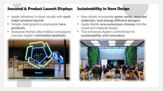 Seasonal & Product Launch Displays
• Apple refreshes in-store visuals with each
major product launch.
• Simple, bold graphics emphasize hero
products.
• Seasonal themes (like holiday campaigns)
maintain Apple’s minimalist aesthetic.
Sustainability in Store Design
• New stores incorporate green walls, recycled
materials, and energy-efficient designs.
• Apple blends eco-conscious choices into the
visual and material design.
• This enhances Apple’s commitment to
sustainability and innovation.
 