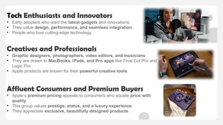 Tech Enthusiasts and Innovators
• Early adopters who want the latest gadgets and innovations.
• They value design, performance, and seamless integration.
• People who love cutting-edge technology.
Creatives and Professionals
• Graphic designers, photographers, video editors, and musicians.
• They are drawn to MacBooks, iPads, and Pro apps like Final Cut Pro and
Logic Pro.
• Apple products are known for their powerful creative tools.
Affluent Consumers and Premium Buyers
• Apple’s premium pricing appeals to consumers who equate price with
quality.
• This group values prestige, status, and a luxury experience.
• They appreciate exclusive, beautifully designed products.
 