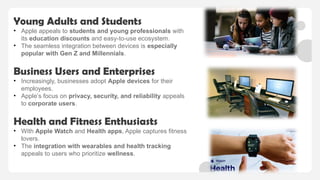 Young Adults and Students
• Apple appeals to students and young professionals with
its education discounts and easy-to-use ecosystem.
• The seamless integration between devices is especially
popular with Gen Z and Millennials.
Business Users and Enterprises
• Increasingly, businesses adopt Apple devices for their
employees.
• Apple’s focus on privacy, security, and reliability appeals
to corporate users.
Health and Fitness Enthusiasts
• With Apple Watch and Health apps, Apple captures fitness
lovers.
• The integration with wearables and health tracking
appeals to users who prioritize wellness.
 