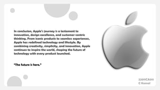 In conclusion, Apple’s journey is a testament to
innovation, design excellence, and customer-centric
thinking. From iconic products to seamless experiences,
Apple has redefined technology and lifestyle. By
combining creativity, simplicity, and innovation, Apple
continues to inspire the world, shaping the future of
technology with every product launched.
“The future is here.”
22011CA011
C Komal
 