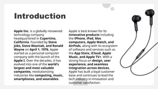 Introduction
Apple is best known for its
innovative products including
the iPhone, iPad, Mac
computers, Apple Watch, and
AirPods, along with its ecosystem
of software and services such as
the App Store, iCloud, Apple
Music, and Apple TV+. With a
strong focus on design, user
experience, and seamless
integration across devices,
Apple has built a loyal customer
base and continues to lead the
tech industry in innovation and
customer satisfaction.
Apple Inc. is a globally renowned
technology company
headquartered in Cupertino,
California. Founded by Steve
Jobs, Steve Wozniak, and Ronald
Wayne on April 1, 1976, Apple
started as a personal computer
company with the launch of the
Apple I. Over the decades, it has
evolved into one of the world's
largest and most valuable
companies, revolutionizing
industries like computing, music,
smartphones, and wearables.
 