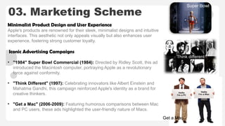 03. Marketing Scheme
Minimalist Product Design and User Experience
Apple's products are renowned for their sleek, minimalist designs and intuitive
interfaces. This aesthetic not only appeals visually but also enhances user
experience, fostering strong customer loyalty. ​
Iconic Advertising Campaigns
• "1984" Super Bowl Commercial (1984): Directed by Ridley Scott, this ad
introduced the Macintosh computer, portraying Apple as a revolutionary
force against conformity.​
• "Think Different" (1997): Celebrating innovators like Albert Einstein and
Mahatma Gandhi, this campaign reinforced Apple's identity as a brand for
creative thinkers.​
• "Get a Mac" (2006-2009): Featuring humorous comparisons between Mac
and PC users, these ads highlighted the user-friendly nature of Macs.
Super Bowl
Think different
Get a Mac
 