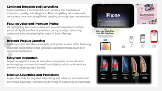 Consistent Branding and Storytelling
Apple maintains a consistent brand narrative that emphasizes
innovation, quality, and elegance. Their storytelling resonates with
consumers on an emotional level, creating a strong brand connection. ​
Focus on Value and Premium Pricing
By highlighting the unique value and superior experience of their
products, Apple justifies its premium pricing strategy, attracting
customers who perceive higher value in their offerings. ​
Strategic Product Launches
Apple's product launches are highly anticipated events, often featuring
elaborate presentations that generate significant media buzz and
consumer excitement. ​
Ecosystem Integration
Apple's ecosystem ensures seamless integration across devices,
encouraging customers to invest in multiple products and services,
thereby increasing brand loyalty.​
Selective Advertising and Promotions
Apple often opts for targeted advertising and relies on word-of-mouth
and media coverage, maintaining an image of exclusivity and prestige.
 