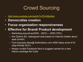 Crowd Sourcing
•   http://www.youtube.com/watch?v=F0-UtNg3ots

• Democratize creation
• Focus organization responsiveness
• Effective for Brand/ Product development
    – Marketing executives2008 – (62%) -- 2009 (75%)
    – Kia Optima SX, redesigned seat based on Internet chatter about
      seat comfort.
    – Ford requests ideas@ thefordstory.com 4000 ideas since 4/10
      (dog friendly SUV) .
    – Nissan invited Facebook fans to suggest names for a new
      interior package the Cube
 