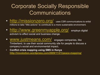 Corporate Socially Responsible
           Communications
• http://missionzero.org/                                uses CSR communications to enlist
    millions to take “little actions” to contribute to a more sustainable environment.

• http://www.greenmyapple.org/                                       employs digital
    activism to effect social and business change.

• www.justmeans.com/                       engages companies, like
    Timberland, to use their social community site for people to discuss a
    company’s social and environmental impact.
•   Conflict crisis mapping using SMS in Kenya
    http://irevolution.wordpress.com/2009/11/21/peace-mapping/
 