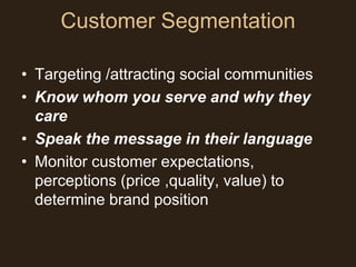 Customer Segmentation

• Targeting /attracting social communities
• Know whom you serve and why they
  care
• Speak the message in their language
• Monitor customer expectations,
  perceptions (price ,quality, value) to
  determine brand position
 