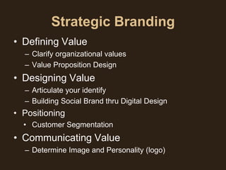 Strategic Branding
• Defining Value
  – Clarify organizational values
  – Value Proposition Design
• Designing Value
  – Articulate your identify
  – Building Social Brand thru Digital Design
• Positioning
  • Customer Segmentation
• Communicating Value
  – Determine Image and Personality (logo)
 