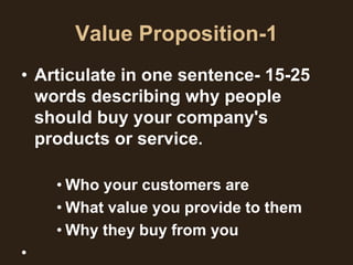 Value Proposition-1
• Articulate in one sentence- 15-25
  words describing why people
  should buy your company's
  products or service.

    • Who your customers are
    • What value you provide to them
    • Why they buy from you
•
 