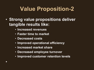 Value Proposition-2
• Strong value propositions deliver
  tangible results like:
    •   Increased revenues
    •   Faster time to market
    •   Decreased costs
    •   Improved operational efficiency
    •   Increased market share
    •   Decreased employee turnover
    •   Improved customer retention levels
•
 