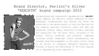 Brand Director, Perlini’s Silver
‘REBIRTH’ brand campaign 2010
Conceptualised and successfully implemented the ‘REBIRTH’
brand campaign for Perlini’s Silver Jewellery in 2010.
Developed, conceptualised and created the brief and
guidelines to the manufacturers in Italy and Thailand for
the complete jewellery collection (about 200 SKU) and
packaging; creative agency (selection of model, jewellery
and supervision for the photo shoot, inclusive of the
product shoot); marketing and promotion campaigns
inclusive online marketing; visual merchandising and
customer relations management at the retail stores (close
to 28 outlets in Singapore, Malaysia, Indonesia and
Vietnam) to ensure the cohesiveness of the brand campaign
for a comprehensive retail experience.
 