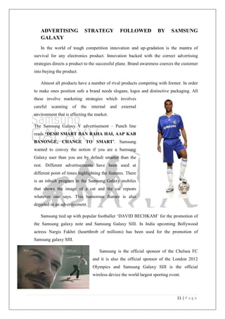 11 | P a g e
ADVERTISING STRATEGY FOLLOWED BY SAMSUNG
GALAXY
In the world of tough competition innovation and up-gradation is the mantra of
survival for any electronics product. Innovation backed with the correct advertising
strategies directs a product to the successful plane. Brand awareness coerces the customer
into buying the product.
Almost all products have a number of rival products competing with former. In order
to make ones position safe a brand needs slogans, logos and distinctive packaging. All
these involve marketing strategies which involves
careful scanning of the internal and external
environment that is affecting the market.
The Samsung Galaxy Y advertisement – Punch line
reads „DESH SMART BAN RAHA HAI, AAP KAB
BANONGE, CHANGE TO SMART‟. Samsung
wanted to convey the notion if you are a Samsung
Galaxy user than you are by default smarter than the
rest. Different advertisements have been used at
different point of times highlighting the features. There
is an inbuilt program in the Samsung Galaxy mobiles
that shows the image of a cat and the cat repeats
whatever one says. This humorous feature is also
depicted in an advertisement.
Samsung tied up with popular footballer ‗DAVID BECHKAM‘ for the promotion of
the Samsung galaxy note and Samsung Galaxy SIII. In India upcoming Bollywood
actress Nargis Fakhri (heartthrob of millions) has been used for the promotion of
Samsung galaxy SIII.
Samsung is the official sponsor of the Chelsea FC
and it is also the official sponsor of the London 2012
Olympics and Samsung Galaxy SIII is the official
wireless device the world largest sporting event.
 