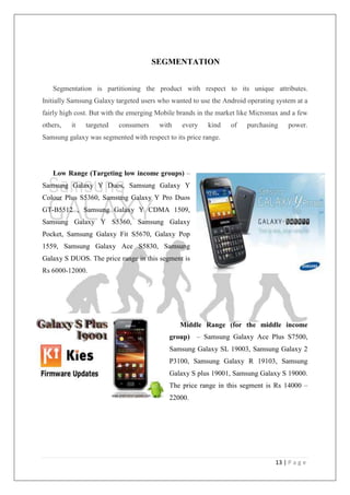 13 | P a g e
SEGMENTATION
Segmentation is partitioning the product with respect to its unique attributes.
Initially Samsung Galaxy targeted users who wanted to use the Android operating system at a
fairly high cost. But with the emerging Mobile brands in the market like Micromax and a few
others, it targeted consumers with every kind of purchasing power.
Samsung galaxy was segmented with respect to its price range.
Low Range (Targeting low income groups) –
Samsung Galaxy Y Duos, Samsung Galaxy Y
Colour Plus S5360, Samsung Galaxy Y Pro Duos
GT-B5512 , Samsung Galaxy Y CDMA 1509,
Samsung Galaxy Y S5360, Samsung Galaxy
Pocket, Samsung Galaxy Fit S5670, Galaxy Pop
1559, Samsung Galaxy Ace S5830, Samsung
Galaxy S DUOS. The price range in this segment is
Rs 6000-12000.
Middle Range (for the middle income
group) – Samsung Galaxy Ace Plus S7500,
Samsung Galaxy SL 19003, Samsung Galaxy 2
P3100, Samsung Galaxy R 19103, Samsung
Galaxy S plus 19001, Samsung Galaxy S 19000.
The price range in this segment is Rs 14000 –
22000.
 