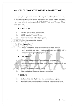 15 | P a g e
ANALYSIS OF PRODUCT AND GENERIC COMPETITION
Analysis of a product is necessary for up-gradation of a product and work on
the flaws of the products or the product development mechanisms. SWOT analysis is
a very powerful tool in analysing a product. The SWOT analysis of Samsung Galaxy
is performed here.
S – STRENGTHS
i. Powerful specifications, great features.
ii. Widely accepted Operating System
iii. Devices available at different price points.
iv. Excellent advertising and branding.
W – WEAKNESS
i. Limited market share in the ever-expanding electronic segment.
ii. Lacks robustness and user friendliness of Nokia, and looses out to
camera and music quality to Sony Ericsson.
O – OPPORTUNITIES
i. Wide range of mobile devices that can address a large market.
ii. Almost accepted by masses as the prime Android OS featured device
manufacturer.
iii. Better brand recall in suburban markets.
iv. Developed partnerships with regional organizations.
T- THREATS
i. Challenge to be faced by low cost mobile manufacturer in price.
ii. Threat on design and build quality by high end mobile manufacturers.
 