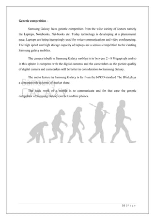 16 | P a g e
Generic competition –
Samsung Galaxy faces generic competition from the wide variety of sectors namely
the Laptops, Notebooks, Net-books etc. Today technology is developing at a phenomenal
pace. Laptops are being increasingly used for voice communications and video conferencing.
The high speed and high storage capacity of laptops are a serious competition to the existing
Samsung galaxy mobiles.
The camera inbuilt in Samsung Galaxy mobiles is in between 2 - 8 Megapixels and so
in this sphere it competes with the digital cameras and the camcorders as the picture quality
of digital camera and camcorders will be better in consideration to Samsung Galaxy.
The audio feature in Samsung Galaxy is far from the I-POD standard The IPod plays
a dominant role in terms of market share.
The basic work of a mobile is to communicate and for that case the generic
competitor of Samsung Galaxy can be Landline phones.
 