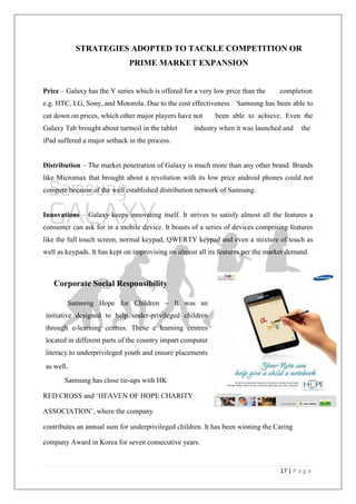 17 | P a g e
STRATEGIES ADOPTED TO TACKLE COMPETITION OR
PRIME MARKET EXPANSION
Price – Galaxy has the Y series which is offered for a very low price than the completion
e.g. HTC, LG, Sony, and Motorola. Due to the cost effectiveness Samsung has been able to
cut down on prices, which other major players have not been able to achieve. Even the
Galaxy Tab brought about turmoil in the tablet industry when it was launched and the
iPad suffered a major setback in the process.
Distribution – The market penetration of Galaxy is much more than any other brand. Brands
like Micromax that brought about a revolution with its low price android phones could not
compete because of the well established distribution network of Samsung.
Innovations – Galaxy keeps innovating itself. It strives to satisfy almost all the features a
consumer can ask for in a mobile device. It boasts of a series of devices comprising features
like the full touch screen, normal keypad, QWERTY keypad and even a mixture of touch as
well as keypads. It has kept on improvising on almost all its features per the market demand.
Corporate Social Responsibility
Samsung Hope for Children – It was an
initiative designed to help under-privileged children
through e-learning centres. These e learning centres
located in different parts of the country impart computer
literacy to underprivileged youth and ensure placements
as well.
Samsung has close tie-ups with HK
RED CROSS and ‗HEAVEN OF HOPE CHARITY
ASSOCIATION‘, where the company
contributes an annual sum for underprivileged children. It has been winning the Caring
company Award in Korea for seven consecutive years.
 