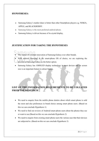 21 | P a g e
HYPOTHESES:
Samsung Galaxy‘s market share is better than other Smartphone players e.g. NOKIA,
APPLE, and BLACKBERRY.
Samsung Galaxy is the most preferred android phone.
Samsung Galaxy is driven because of its crystal display.
JUSTIFICATION FOR TAKING THE HYPOTHESES
The impact of constant innovation of Samsung Galaxy over other brands.
With android emerging as the smart-phone OS of choice, we are exploring the
position of Samsung Galaxy as the better option.
Samsung Galaxy has AMOLED display technology in most devices and its screen
size is an important feature to attract buyers.
LIST OF THE INFORMATION REQUIREMENTS TO BE COLLATED
FROM THE RESEARCH
We need to enquire from the mobile phone dealers about which smart phone is sold
the most and also preferences in brand choice among smart phone users. (Based on
this we can conclude Hypothesis 1)
We need to find out reviews of Android smart phone users about the phones they use
or want to use.(Based on this we can conclude Hypothesis 2)
We need to enquire from existing smart phone users the various uses that their devices
are subjected to. (Based on this we can conclude Hypothesis 3)
 
