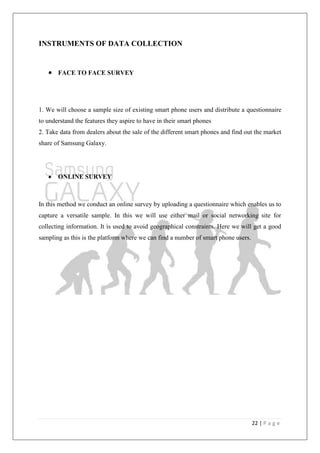 22 | P a g e
INSTRUMENTS OF DATA COLLECTION
FACE TO FACE SURVEY
1. We will choose a sample size of existing smart phone users and distribute a questionnaire
to understand the features they aspire to have in their smart phones
2. Take data from dealers about the sale of the different smart phones and find out the market
share of Samsung Galaxy.
ONLINE SURVEY
In this method we conduct an online survey by uploading a questionnaire which enables us to
capture a versatile sample. In this we will use either mail or social networking site for
collecting information. It is used to avoid geographical constraints. Here we will get a good
sampling as this is the platform where we can find a number of smart phone users.
 
