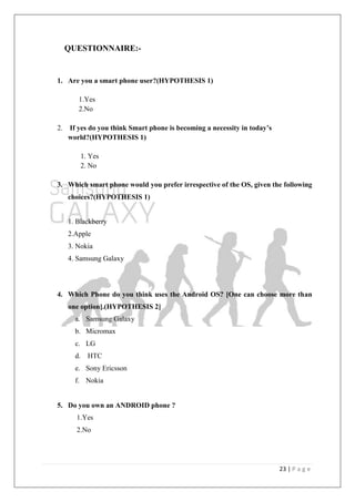 23 | P a g e
QUESTIONNAIRE:-
1. Are you a smart phone user?(HYPOTHESIS 1)
1.Yes
2.No
2. If yes do you think Smart phone is becoming a necessity in today‟s
world?(HYPOTHESIS 1)
1. Yes
2. No
3. Which smart phone would you prefer irrespective of the OS, given the following
choices?(HYPOTHESIS 1)
1. Blackberry
2.Apple
3. Nokia
4. Samsung Galaxy
4. Which Phone do you think uses the Android OS? [One can choose more than
one option].(HYPOTHESIS 2]
a. Samsung Galaxy
b. Micromax
c. LG
d. HTC
e. Sony Ericsson
f. Nokia
5. Do you own an ANDROID phone ?
1.Yes
2.No
 