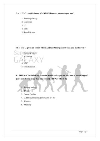 24 | P a g e
5.a. If 'Yes' ... which brand of ANDROID smart phone do you own?
1. Samsung Galaxy
2. Micromax
3. LG
4. HTC
5. Sony Ericsson
5.b If 'No' ... given an option which Android Smartphone would you like to own ?
1. Samsung Galaxy
2. Micromax
3. LG
4. HTC
5. Sony Ericsson
6. Which of the following features would entice you to purchase a smart phone?
[One can choose more than one option]. (HYPOTHESIS 3)
1. Battery backup
2. Display
3. Sound Quality
4. Additional features (Bluetooth, Wi-Fi)
5. Camera
6. Memory
 