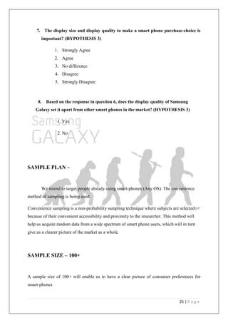25 | P a g e
7. The display size and display quality to make a smart phone purchase-choice is
important? (HYPOTHESIS 3)
1. Strongly Agree
2. Agree
3. No difference
4. Disagree
5. Strongly Disagree
8. Based on the response in question 6, does the display quality of Samsung
Galaxy set it apart from other smart phones in the market? (HYPOTHESIS 3)
1. Yes
2. No
SAMPLE PLAN –
We intend to target people already using smart-phones (Any OS). The convenience
method of sampling is being used.
Convenience sampling is a non-probability sampling technique where subjects are selected
because of their convenient accessibility and proximity to the researcher. This method will
help us acquire random data from a wide spectrum of smart phone users, which will in turn
give us a clearer picture of the market as a whole.
SAMPLE SIZE – 100+
A sample size of 100+ will enable us to have a clear picture of consumer preferences for
smart-phones
 