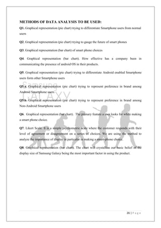 26 | P a g e
METHODS OF DATA ANALYSIS TO BE USED:
Q1. Graphical representation (pie chart) trying to differentiate Smartphone users from normal
users
Q2. Graphical representation (pie chart) trying to gauge the future of smart phones
Q3. Graphical representation (bar chart) of smart phone choices
Q4. Graphical representation (bar chart). How effective has a company been in
communicating the presence of android OS in their products.
Q5. Graphical representation (pie chart) trying to differentiate Android enabled Smartphone
users form other Smartphone users
Q5.a. Graphical representation (pie chart) trying to represent preference in brand among
Android Smartphone users
Q5.b. Graphical representation (pie chart) trying to represent preference in brand among
Non-Android Smartphone users
Q6. Graphical representation (bar chart). The primary feature a user looks for while making
a smart phone choice.
Q7. Likert Scale. It is a simple psychometric scale where the customer responds with their
level of agreement or disagreement on a series of choices. We are using the method to
analyze the importance of display in particular in making a smart-phone choice.
Q8. Graphical representation (bar chart). The chart will crystallize our basic belief of the
display size of Samsung Galaxy being the most important factor in using the product.
 