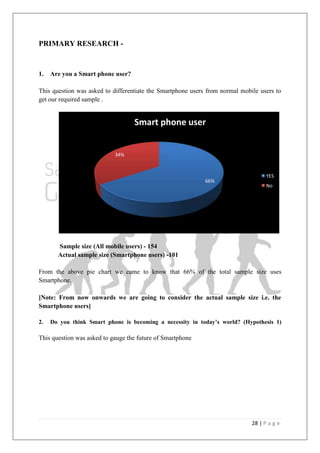28 | P a g e
PRIMARY RESEARCH -
1. Are you a Smart phone user?
This question was asked to differentiate the Smartphone users from normal mobile users to
get our required sample .
Sample size (All mobile users) - 154
Actual sample size (Smartphone users) -101
From the above pie chart we came to know that 66% of the total sample size uses
Smartphone.
[Note: From now onwards we are going to consider the actual sample size i.e. the
Smartphone users]
2. Do you think Smart phone is becoming a necessity in today‟s world? (Hypothesis 1)
This question was asked to gauge the future of Smartphone
66%
34%
Smart phone user
YES
No
 
