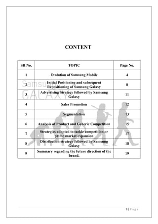 3 | P a g e
CONTENT
SR No. TOPIC Page No.
1 Evolution of Samsung Mobile 4
2
Initial Positioning and subsequent
Repositioning of Samsung Galaxy
8
3
Advertising Strategy followed by Samsung
Galaxy
11
4 Sales Promotion 12
5 Segmentation 13
6 Analysis of Product and Generic Competition 15
7
Strategies adopted to tackle competition or
prime market expansion
17
8
Distribution strategy followed by Samsung
Galaxy
18
9
Summary regarding the future direction of the
brand.
19
 