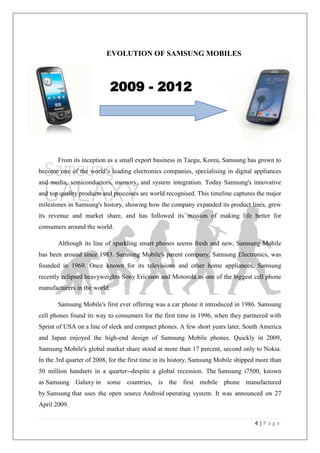 4 | P a g e
EVOLUTION OF SAMSUNG MOBILES
From its inception as a small export business in Taegu, Korea, Samsung has grown to
become one of the world‘s leading electronics companies, specialising in digital appliances
and media, semiconductors, memory, and system integration. Today Samsung's innovative
and top quality products and processes are world recognised. This timeline captures the major
milestones in Samsung's history, showing how the company expanded its product lines, grew
its revenue and market share, and has followed its mission of making life better for
consumers around the world.
Although its line of sparkling smart phones seems fresh and new, Samsung Mobile
has been around since 1983. Samsung Mobile's parent company, Samsung Electronics, was
founded in 1969. Once known for its televisions and other home appliances, Samsung
recently eclipsed heavyweights Sony Ericsson and Motorola as one of the biggest cell phone
manufacturers in the world.
Samsung Mobile's first ever offering was a car phone it introduced in 1986. Samsung
cell phones found its way to consumers for the first time in 1996, when they partnered with
Sprint of USA on a line of sleek and compact phones. A few short years later, South America
and Japan enjoyed the high-end design of Samsung Mobile phones. Quickly in 2009,
Samsung Mobile's global market share stood at more than 17 percent, second only to Nokia.
In the 3rd quarter of 2008, for the first time in its history, Samsung Mobile shipped more than
50 million handsets in a quarter--despite a global recession. The Samsung i7500, known
as Samsung Galaxy in some countries, is the first mobile phone manufactured
by Samsung that uses the open source Android operating system. It was announced on 27
April 2009.
2009 - 2012
 