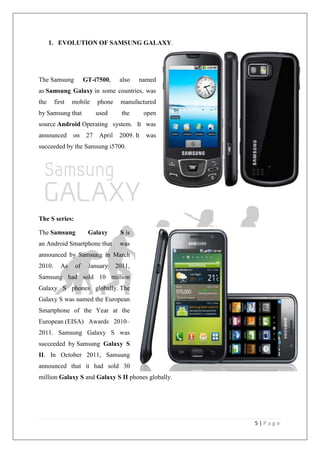 5 | P a g e
1. EVOLUTION OF SAMSUNG GALAXY.
The Samsung GT-i7500, also named
as Samsung Galaxy in some countries, was
the first mobile phone manufactured
by Samsung that used the open
source Android Operating system. It was
announced on 27 April 2009. It was
succeeded by the Samsung i5700.
The S series:
The Samsung Galaxy S is
an Android Smartphone that was
announced by Samsung in March
2010. As of January 2011,
Samsung had sold 10 million
Galaxy S phones globally. The
Galaxy S was named the European
Smartphone of the Year at the
European (EISA) Awards 2010–
2011. Samsung Galaxy S was
succeeded by Samsung Galaxy S
II. In October 2011, Samsung
announced that it had sold 30
million Galaxy S and Galaxy S II phones globally.
 