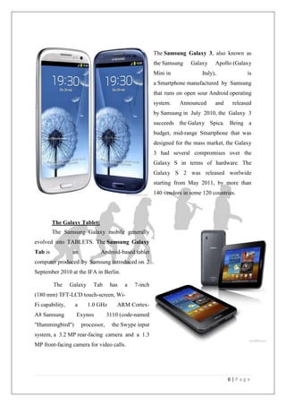 6 | P a g e
The Samsung Galaxy 3, also known as
the Samsung Galaxy Apollo (Galaxy
Mini in Italy), is
a Smartphone manufactured by Samsung
that runs on open sour Android operating
system. Announced and released
by Samsung in July 2010, the Galaxy 3
succeeds the Galaxy Spica. Being a
budget, mid-range Smartphone that was
designed for the mass market, the Galaxy
3 had several compromises over the
Galaxy S in terms of hardware. The
Galaxy S 2 was released worlwide
starting from May 2011, by more than
140 vendors in some 120 countries.
The Galaxy Tablet:
The Samsung Galaxy mobile generally
evolved into TABLETS. The Samsung Galaxy
Tab is an Android-based tablet
computer produced by Samsung introduced on 2
September 2010 at the IFA in Berlin.
The Galaxy Tab has a 7-inch
(180 mm) TFT-LCD touch-screen, Wi-
Fi capability, a 1.0 GHz ARM Cortex-
A8 Samsung Exynos 3110 (code-named
"Hummingbird") processor, the Swype input
system, a 3.2 MP rear-facing camera and a 1.3
MP front-facing camera for video calls.
 