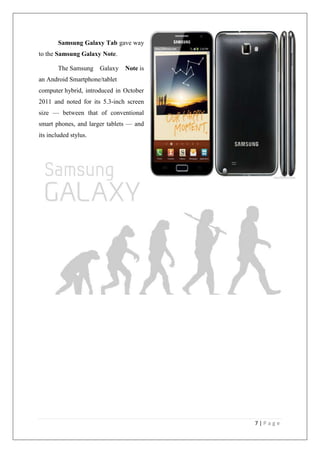 7 | P a g e
Samsung Galaxy Tab gave way
to the Samsung Galaxy Note.
The Samsung Galaxy Note is
an Android Smartphone/tablet
computer hybrid, introduced in October
2011 and noted for its 5.3-inch screen
size — between that of conventional
smart phones, and larger tablets — and
its included stylus.
 