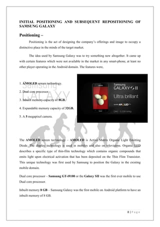 8 | P a g e
INITIAL POSITIONING AND SUBSEQUENT REPOSITIONING OF
SAMSUNG GALAXY
Positioning –
Positioning is the act of designing the company‘s offerings and image to occupy a
distinctive place in the minds of the target market.
The idea used by Samsung Galaxy was to try something new altogether. It came up
with certain features which were not available in the market in any smart-phone, at least no
other player operating in the Android domain. The features were,
1. AMOLED screen technology.
2. Dual core processor.
3. Inbuilt memory capacity of 8GB.
4. Expandable memory capacity of 32GB.
5. A 5 megapixel camera.
The AMOLED screen technology – AMOLED is Active Matrix Organic Light Emitting
Diode. The display technology is used in mobiles and also on televisions. Organic LED
describes a specific type of thin-film technology which contains organic compounds that
emits light upon electrical activation that has been deposited on the Thin Flim Transistor.
This unique technology was first used by Samsung to position the Galaxy in the existing
mobile domain.
Dual core processor – Samsung GT-i9100 or the Galaxy SII was the first ever mobile to use
Dual core processor.
Inbuilt memory 8 GB – Samsung Galaxy was the first mobile on Android platform to have an
inbuilt memory of 8 GB.
 