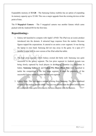 9 | P a g e
Expandable memory of 32 GB – The Samsung Galaxy mobiles has an option of expanding
its memory capacity up to 32 GB. This was a major upgrade from the existing devices at that
point of time.
The 5 Megapixel Camera – The 5 megapixel camera was another feature which came
packed with the Android OS for the first time.
Repositioning:-
1. Galaxy tab launched to compete with Apple‘s iPAD. The iPad was an iconic product
introduced into the domain. It attracted huge response from the market. Revenue
figures topped the expectations. It catered to an entire a new segment. It was having
the laptop in ones hand. Samsung did not stay away in the game. In a span of 5
months it came with its own version of the iPad called the tablet.
2. The high price segment which Galaxy existed did fairly well. Samsung was quite
successful in the galaxy segment. The low price segment in Android domain was
being slowly captured by local players in developing countries (e.g.Micromax in
India). Samsung Galaxy Y and Galaxy Pro Duos (Dual Sim) were launched to
tackle the competition in the low range segment. It used the popularity of the
successful Galaxy model to enter the low cost segment.
3. Galaxy Note: This was again a unique offering from Samsung. The Note combined
features of the mobile and the tablet. The size was smaller than the tablet (which came
as a complaint from quite a few users), but was complete with the features.
 