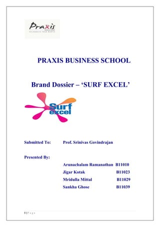 PRAXIS BUSINESS SCHOOL


    Brand Dossier – ‘SURF EXCEL’




Submitted To:   Prof. Srinivas Govindrajan


Presented By:
                Arunachalam Ramanathan B11010
                Jigar Kotak                  B11023
                Mridulla Mittal              B11029
                Sankha Ghose                 B11039




1|P age
 