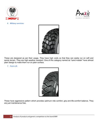 10 Analysis of product and generic competition to the brand MRF 
6. Military services: These are designed as per their usage. They have high voids so that they can easily run on soft and sandy terrain. They are high weather resistant. One of this category named as “sand master” have almost plain design to make them run on plain surface. 7. Fork Lift: These have aggressive pattern which provides optimum ride comfort, grip and life-comfort balance. They are just maintenance free.  